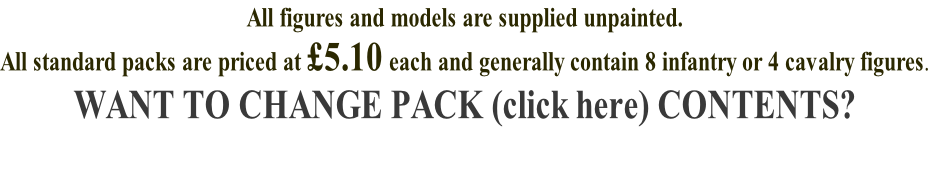 All figures and models are supplied unpainted. All standard packs are priced at £5.10 each and generally contain 8 infantry or 4 cavalry figures. WANT TO CHANGE PACK (click here) CONTENTS?